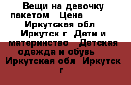 Вещи на девочку пакетом › Цена ­ 1 000 - Иркутская обл., Иркутск г. Дети и материнство » Детская одежда и обувь   . Иркутская обл.,Иркутск г.